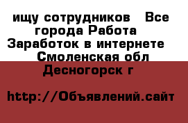 ищу сотрудников - Все города Работа » Заработок в интернете   . Смоленская обл.,Десногорск г.